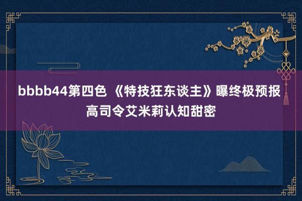 bbbb44第四色 《特技狂东谈主》曝终极预报 高司令艾米莉认知甜密