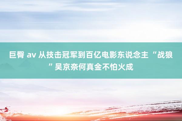 巨臀 av 从技击冠军到百亿电影东说念主 “战狼”吴京奈何真金不怕火成