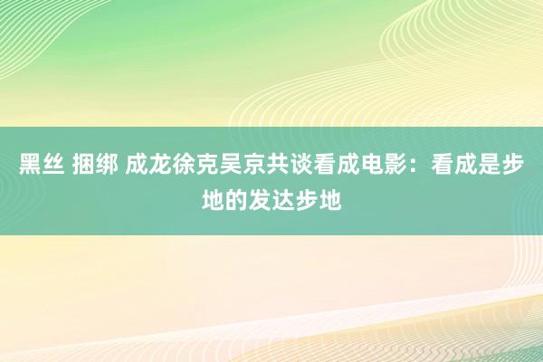 黑丝 捆绑 成龙徐克吴京共谈看成电影：看成是步地的发达步地