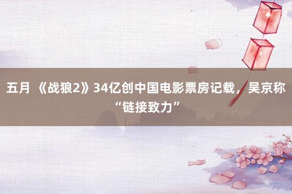 五月 《战狼2》34亿创中国电影票房记载，吴京称“链接致力”