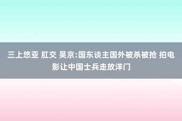 三上悠亚 肛交 吴京:国东谈主国外被杀被抢 拍电影让中国士兵走放洋门