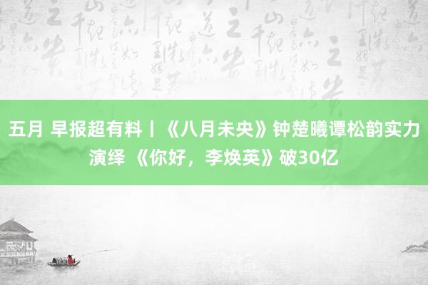 五月 早报超有料丨《八月未央》钟楚曦谭松韵实力演绎 《你好，李焕英》破30亿