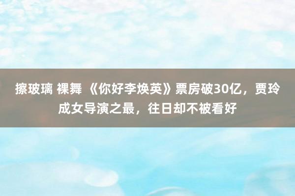 擦玻璃 裸舞 《你好李焕英》票房破30亿，贾玲成女导演之最，往日却不被看好