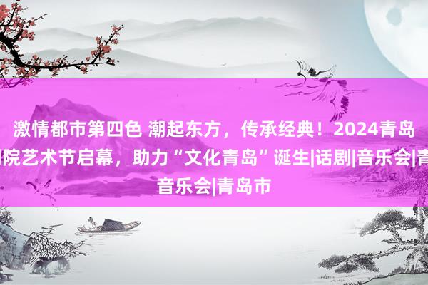 激情都市第四色 潮起东方，传承经典！2024青岛•大剧院艺术节启幕，助力“文化青岛”诞生|话剧|音乐会|青岛市