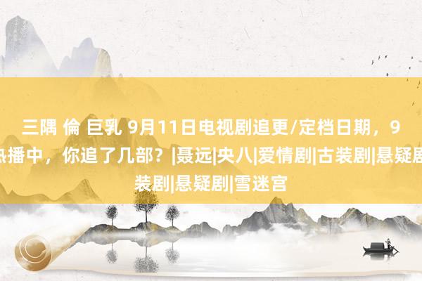 三隅 倫 巨乳 9月11日电视剧追更/定档日期，9部大剧热播中，你追了几部？|聂远|央八|爱情剧|古装剧|悬疑剧|雪迷宫