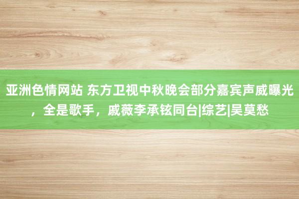 亚洲色情网站 东方卫视中秋晚会部分嘉宾声威曝光，全是歌手，戚薇李承铉同台|综艺|吴莫愁