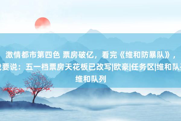 激情都市第四色 票房破亿，看完《维和防暴队》，我要说：五一档票房天花板已改写|欧豪|任务区|维和队列