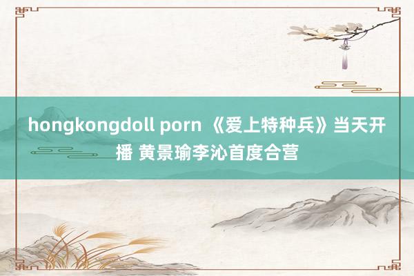 hongkongdoll porn 《爱上特种兵》当天开播 黄景瑜李沁首度合营