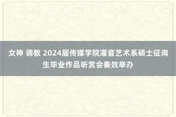 女神 调教 2024届传媒学院灌音艺术系硕士征询生毕业作品听赏会奏效举办