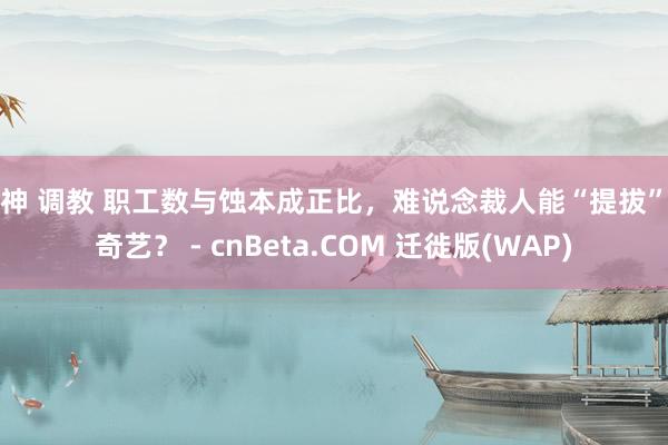 女神 调教 职工数与蚀本成正比，难说念裁人能“提拔”爱奇艺？ - cnBeta.COM 迁徙版(WAP)