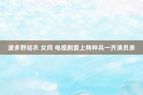 波多野结衣 女同 电视剧爱上特种兵一齐演员表