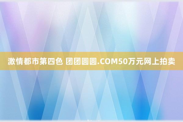 激情都市第四色 团团圆圆.COM50万元网上拍卖