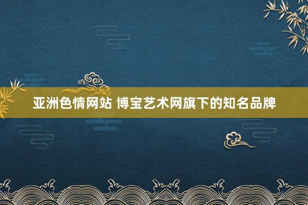 亚洲色情网站 博宝艺术网旗下的知名品牌