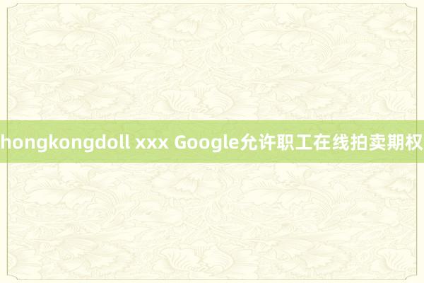 hongkongdoll xxx Google允许职工在线拍卖期权