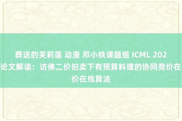 葬送的芙莉莲 动漫 邓小铁课题组 ICML 2023 入选论文解读：访佛二价拍卖下有预算料理的协同竞价在线算法