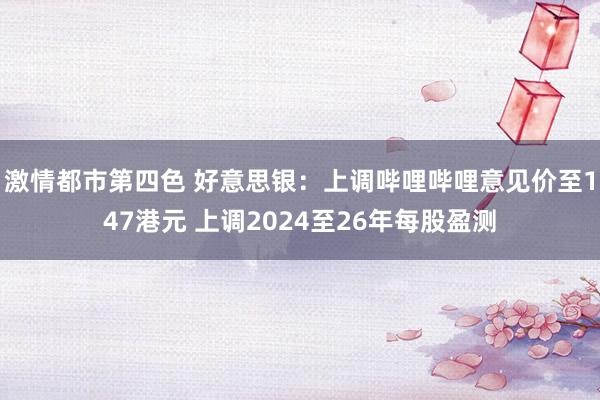 激情都市第四色 好意思银：上调哔哩哔哩意见价至147港元 上调2024至26年每股盈测