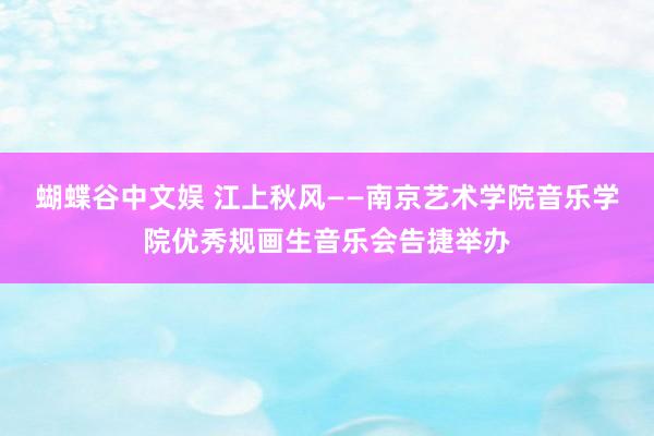 蝴蝶谷中文娱 江上秋风——南京艺术学院音乐学院优秀规画生音乐会告捷举办