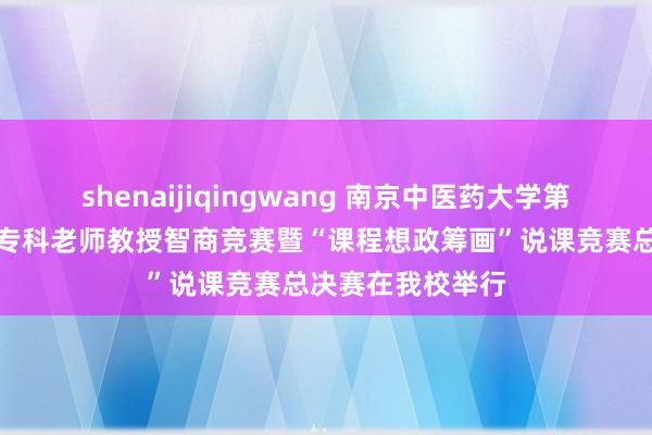 shenaijiqingwang 南京中医药大学第一届江苏省照管专科老师教授智商竞赛暨“课程想政筹画”说课竞赛总决赛在我校举行