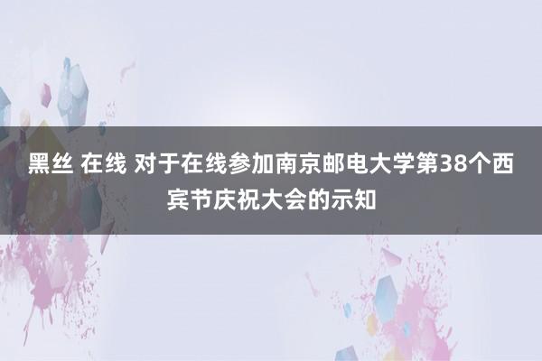 黑丝 在线 对于在线参加南京邮电大学第38个西宾节庆祝大会的示知