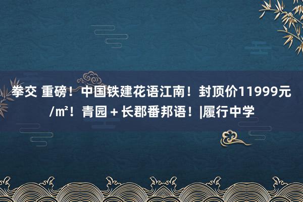 拳交 重磅！中国铁建花语江南！封顶价11999元/㎡！青园＋长郡番邦语！|履行中学