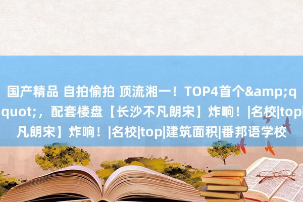 国产精品 自拍偷拍 顶流湘一！TOP4首个&quot;扩建校区&quot;，配套楼盘【长沙不凡朗宋】炸响！|名校|top|建筑面积|番邦语学校