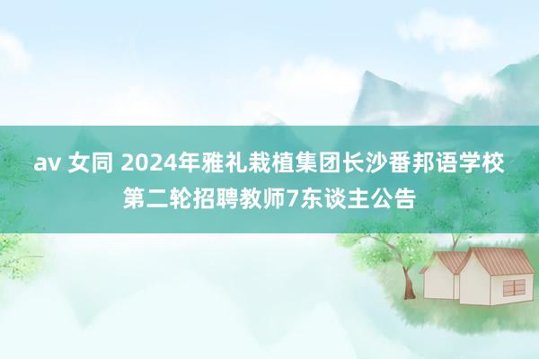 av 女同 2024年雅礼栽植集团长沙番邦语学校第二轮招聘教师7东谈主公告