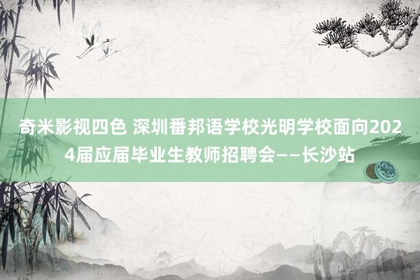 奇米影视四色 深圳番邦语学校光明学校面向2024届应届毕业生教师招聘会——长沙站