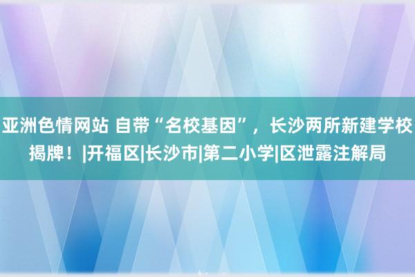 亚洲色情网站 自带“名校基因”，长沙两所新建学校揭牌！|开福区|长沙市|第二小学|区泄露注解局