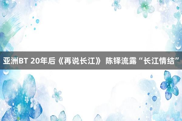 亚洲BT 20年后《再说长江》 陈铎流露“长江情结”