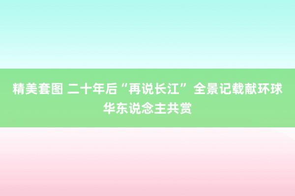 精美套图 二十年后“再说长江” 全景记载献环球华东说念主共赏